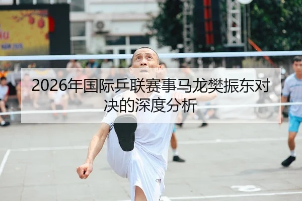2026年国际乒联赛事马龙樊振东对决的深度分析