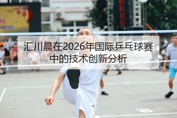 汇川晨在2026年国际乒乓球赛中的技术创新分析