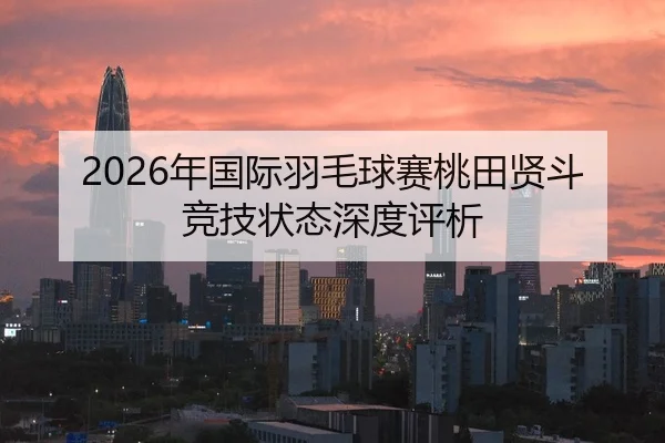 2026年国际羽毛球赛桃田贤斗竞技状态深度评析